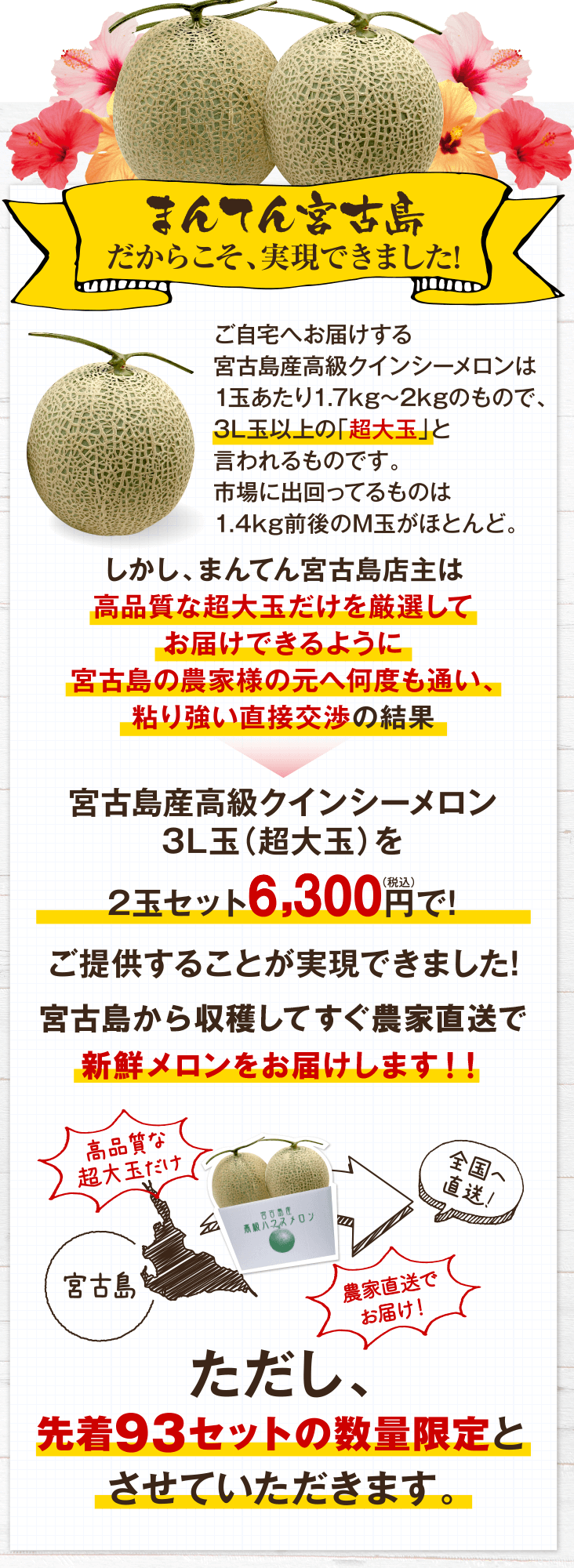 まんてん宮古島だからこそ、実現できました!　ご自宅へお届けする宮古島産赤肉 妃（きさき）メロンは1玉あたり1.7kg?2kgのもので、通常購入する場合、1玉3,000円程度。2玉だと6,000円します。しかし、まんてん宮古島店主が宮古島の農家様の元へ何度も通い、粘り強い直接交渉の結果　2玉セット5,000円（税込）ポッキリで!ご提供することが実現できました!しかも!宮古島から農家直送!!　宮古島から全国へ直送!!ただし、先着93セットの数量限定とさせていただきます。　今回は大変お得な数量限定セットなので、売り切れが予想されます。なるべくお早めのご注文をお勧めします。　まんてん宮古島 店主